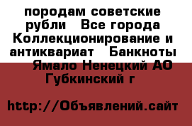 породам советские рубли - Все города Коллекционирование и антиквариат » Банкноты   . Ямало-Ненецкий АО,Губкинский г.